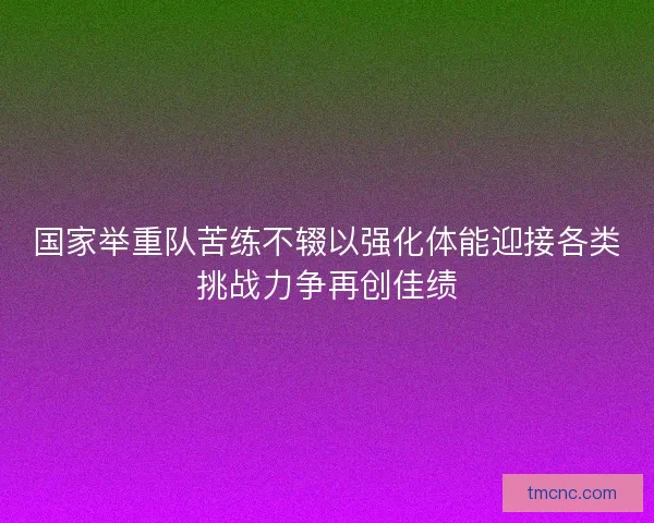 国家举重队苦练不辍以强化体能迎接各类挑战力争再创佳绩