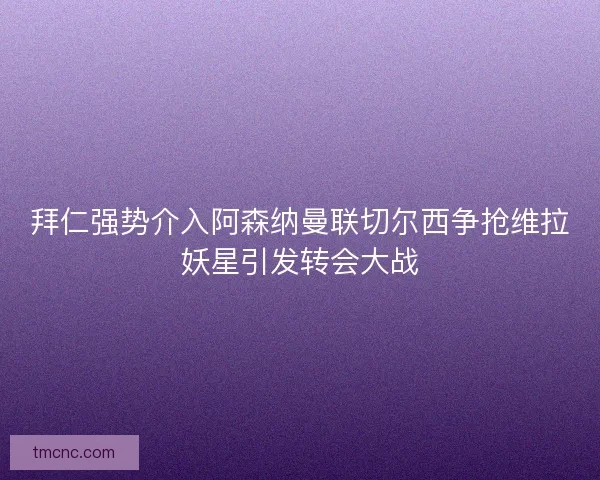 拜仁强势介入阿森纳曼联切尔西争抢维拉妖星引发转会大战