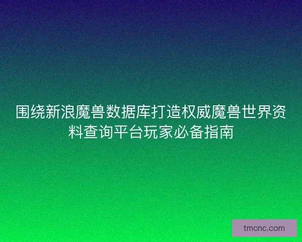 围绕新浪魔兽数据库打造权威魔兽世界资料查询平台玩家必备指南