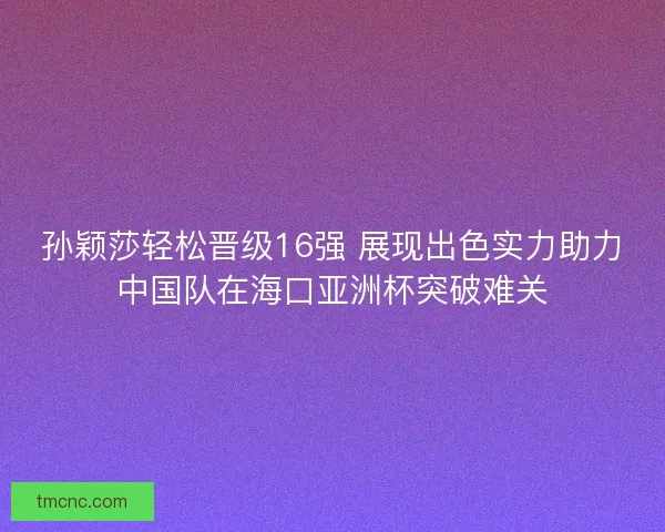 孙颖莎轻松晋级16强 展现出色实力助力中国队在海口亚洲杯突破难关
