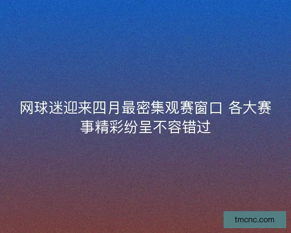 网球迷迎来四月最密集观赛窗口 各大赛事精彩纷呈不容错过