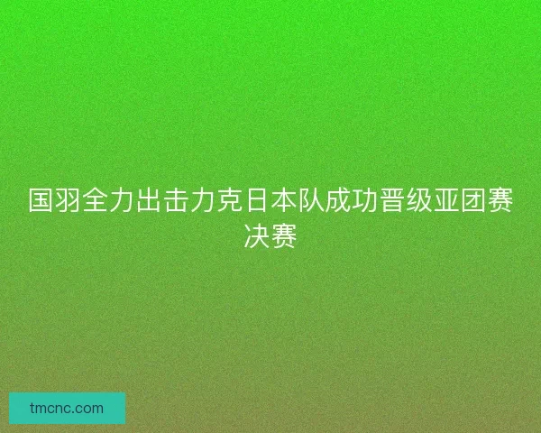 国羽全力出击力克日本队成功晋级亚团赛决赛