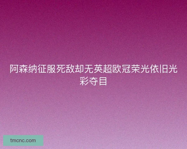 阿森纳征服死敌却无英超欧冠荣光依旧光彩夺目
