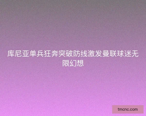 库尼亚单兵狂奔突破防线激发曼联球迷无限幻想